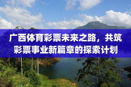 广西体育彩票未来之路，共筑彩票事业新篇章的探索计划