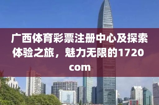 广西体育彩票注册中心及探索体验之旅，魅力无限的1720 com