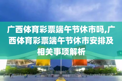 广西体育彩票端午节休市吗,广西体育彩票端午节休市安排及相关事项解析