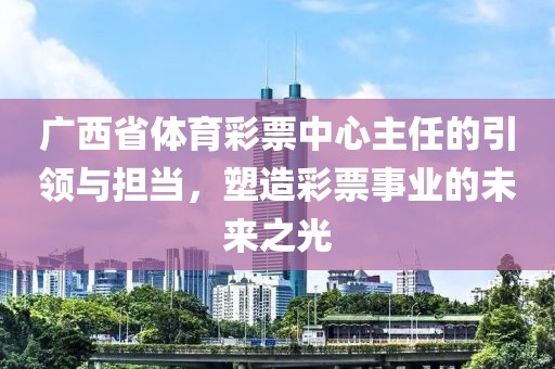 广西省体育彩票中心主任的引领与担当，塑造彩票事业的未来之光